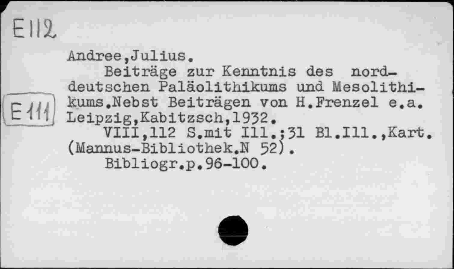 ﻿EII2,
E.<3
Andree, J alias.
Beiträge zur Kenntnis des norddeutschen Paläolithikums und Mesolithikums .Nebst Beiträgen von H.Frenzei e.a. Leipzig,Kabitzsch,1932.
VIII,112 S.mit I11.J31 Bl.Ill.,Kart. (Mannus-Bibliothek.N 52).
Bibliogr.p.96-100.